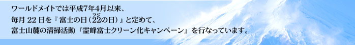 ワールドメイトでは平成７年４月以来、毎月22日を『富士の日（22の日）』と定めて、富士山麓の清掃活動『霊峰富士クリーン化キャンペーン』を行なっています。